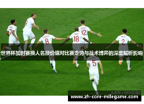 世界杯加时赛换人名额价值对比赛走势与战术博弈的深度解析影响