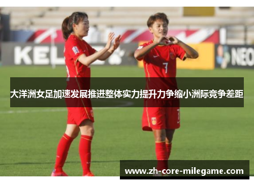 大洋洲女足加速发展推进整体实力提升力争缩小洲际竞争差距