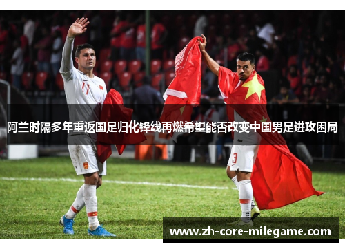 阿兰时隔多年重返国足归化锋线再燃希望能否改变中国男足进攻困局