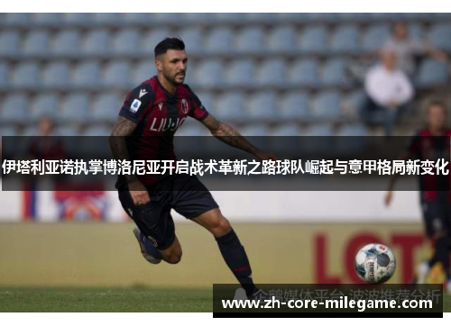 伊塔利亚诺执掌博洛尼亚开启战术革新之路球队崛起与意甲格局新变化